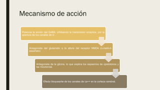 Mecanismo de acción
Potencia la acción del GABA, inhibiendo la transmisión sináptica, por la
apertura de los canales de cl
Antagonista del glutamato a la altura del receptor NMDA (n-metil-d-
aspartato)
Antagonista de la glicina, lo que explica los espasmos de opistotonos y
las mioclonías
Efecto bloqueante de los canales de ca++ en la corteza cerebral.
 