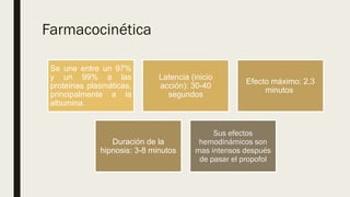 Farmacocinética
Se une entre un 97%
y un 99% a las
proteínas plasmáticas,
principalmente a la
albumina.
Latencia (inicio
acción): 30-40
segundos
Efecto máximo: 2,3
minutos
Duración de la
hipnosis: 3-8 minutos
Sus efectos
hemodinámicos son
mas intensos después
de pasar el propofol
 