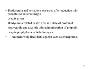 • Bradycardia and asystole is observed after induction with
propofol,so anticholinergic
drug is given
• Bradycardia related death: This is a state of profound
bradycardia and asystole after administration of propofol
despite prophylactic anticholinergics.
• Treatment with direct beta agonist such as epinephrine.
10
 