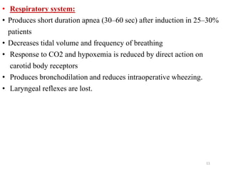 • Respiratory system:
• Produces short duration apnea (30–60 sec) after induction in 25–30%
patients
• Decreases tidal volume and frequency of breathing
• Response to CO2 and hypoxemia is reduced by direct action on
carotid body receptors
• Produces bronchodilation and reduces intraoperative wheezing.
• Laryngeal reflexes are lost.
11
 