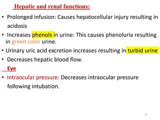 Hepatic and renal functions:
• Prolonged infusion: Causes hepatocellular injury resulting in
acidosis
• Increases phenols in urine: This causes phenoluria resulting
in green color urine.
• Urinary uric acid excretion increases resulting in turbid urine
• Decreases hepatic blood flow.
Eye
• Intraocular pressure: Decreases intraocular pressure
following intubation.
12
 