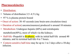 Pharmacokinetics
• Distribution:
• Volume of distribution 3.5–4.5 L/kg
• 97 % is plasma protein bound
• Onset of action: 30–45 seconds (one brain-arm circulation time)
• Duration of action( unconsciousness) produced is around 10 minutes
• Metabolism: Undergoes hepatic (60%) and extrahepatic
metabolism(40%), most of which via the kidneys.
• Half-life -Propofol is bi-phasic, with its initial half-life around 40
minutes, and its terminal half-life 4 to 7 hours.
• Context-sensitive half-time may be up to 1 to 3 days after a 10-day
infusion.
13
 