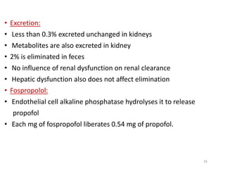 • Excretion:
• Less than 0.3% excreted unchanged in kidneys
• Metabolites are also excreted in kidney
• 2% is eliminated in feces
• No influence of renal dysfunction on renal clearance
• Hepatic dysfunction also does not affect elimination
• Fospropolol:
• Endothelial cell alkaline phosphatase hydrolyses it to release
propofol
• Each mg of fospropofol liberates 0.54 mg of propofol.
16
 