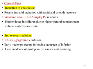• Clinical Uses
• Induction of anesthesia:
• Results in rapid induction with rapid and smooth recovery
• Induction dose: 1.5–2.5 mg/kg IV in adults
• Higher doses in children due to higher central compartment
volume and clearance rate
• Intravenous sedation:
• 25–75 µg/kg/min IV infusion
• Early recovery occurs following stoppage of infusion
• Low incidence of postoperative nausea and vomiting
17
 