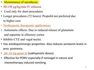 • Maintenance of anesthesia:
• 50-150 µg/kg/min IV infusion
• Used only for short procedures
• Longer procedures (72 hours): Propofol not preferred due
to higher cost.
• Nonhypnotic therapeutic applications:
• Antiemetic effects: Due to reduced release of glutamate
and aspartate in olfactory cortex
• Inhibits CTZ and vagal nuclei.
• Has antidopaminergic properties- Also reduces serotonin levels in
area postrema.
• 10–15 mg given IV (subhypnotic doses)
• Effective for PONV especially if nonvagal in nature and
chemotherapy induced vomiting.
18
 