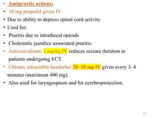 • Antipruritc actions:
• 10 mg propofol given IV
• Due to ability to depress spinal cord activity
• Used for:
• Pruritis due to intrathecal opioids
• Cholestatic jaundice associated pruritis.
• Anticonvulsant: 1 mg/kg IV reduces seizure duration in
patients undergoing ECT.
• Chronic intractable headache: 20–30 mg IV given every 3–4
minutes (maximum 400 mg).
• Also used for laryngospasm and for cerebroprotection.
19
 