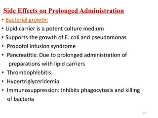 Side Effects on Prolonged Administration
• Bacterial growth:
• Lipid carrier is a potent culture medium
• Supports the growth of E. coli and pseudomonas
• Propofol infusion syndrome
• Pancreatitis: Due to prolonged administration of
preparations with lipid carriers
• Thrombophlebitis.
• Hypertriglyceridemia
• Immunosuppression: Inhibits phagocytosis and killing
of bacteria
20
 