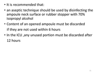 • It is recommended that:
• an aseptic technique should be used by disinfecting the
ampoule neck surface or rubber stopper with 70%
isopropyl alcohol
• Content of an opened ampoule must be discarded
if they are not used within 6 hours
• In the ICU ,any unused portion must be discarded after
12 hours
21
 
