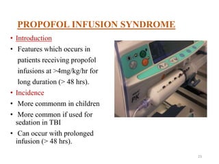 PROPOFOL INFUSION SYNDROME
• Introduction
• Features which occurs in
patients receiving propofol
infusions at >4mg/kg/hr for
long duration (> 48 hrs).
• Incidence
• More commonm in children
• More common if used for
sedation in TBI
• Can occur with prolonged
infusion (> 48 hrs).
23
 