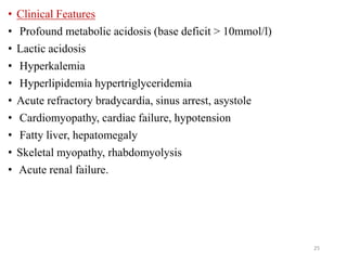 • Clinical Features
• Profound metabolic acidosis (base deficit > 10mmol/l)
• Lactic acidosis
• Hyperkalemia
• Hyperlipidemia hypertriglyceridemia
• Acute refractory bradycardia, sinus arrest, asystole
• Cardiomyopathy, cardiac failure, hypotension
• Fatty liver, hepatomegaly
• Skeletal myopathy, rhabdomyolysis
• Acute renal failure.
25
 