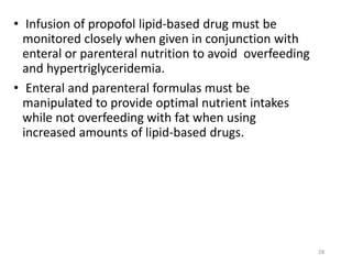 • Infusion of propofol lipid-based drug must be
monitored closely when given in conjunction with
enteral or parenteral nutrition to avoid overfeeding
and hypertriglyceridemia.
• Enteral and parenteral formulas must be
manipulated to provide optimal nutrient intakes
while not overfeeding with fat when using
increased amounts of lipid-based drugs.
28
 