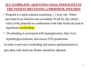ICU GUIDELINE: ADJUSTING GOAL FEED RATES IN
THE PATIENT RECEIVING A PROPOFOL INFUSION
• Propofol is a lipid solution containing 1.1 kcal /mL. When
provided at an infusion rate exceeding 10 mL/hr, the caloric
value of the propofol in combination with tube feeds can lead to
significant overfeeding.
• Overfeeding is associated with hyperglycemia, fatty liver,
hypertryglyceridemia, and excess CO2 production.
In order to prevent overfeeding and ensure optimal protein is
provided, tube feed rate flushes should be adjusted.
29
 