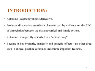 INTRODUCTION:-
• Ketamine is a phencyclidine derivative.
• Produces dissociative anesthesia characterized by evidence on the EEG
of dissociation between the thalamocortical and limbic system.
• Ketamine is frequently described as a "unique drug“
• Because it has hypnotic, analgesic and amnesic effects - no other drug
used in clinical practice combines these three important features.
31
 