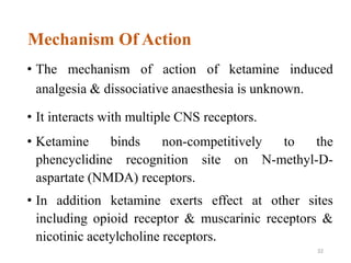 Mechanism Of Action
• The mechanism of action of ketamine induced
analgesia & dissociative anaesthesia is unknown.
• It interacts with multiple CNS receptors.
• Ketamine binds non-competitively to the
phencyclidine recognition site on N-methyl-D-
aspartate (NMDA) receptors.
• In addition ketamine exerts effect at other sites
including opioid receptor & muscarinic receptors &
nicotinic acetylcholine receptors.
32
 