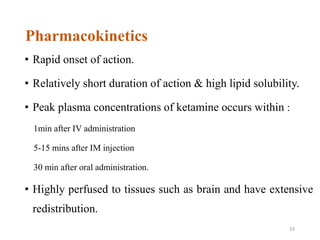Pharmacokinetics
• Rapid onset of action.
• Relatively short duration of action & high lipid solubility.
• Peak plasma concentrations of ketamine occurs within :
1min after IV administration
5-15 mins after IM injection
30 min after oral administration.
• Highly perfused to tissues such as brain and have extensive
redistribution.
33
 