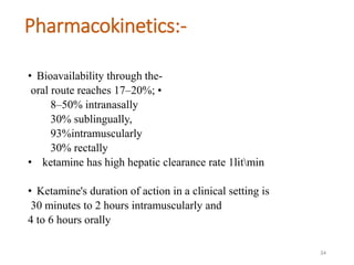 Pharmacokinetics:-
• Bioavailability through the-
oral route reaches 17–20%; •
8–50% intranasally
30% sublingually,
93%intramuscularly
30% rectally
• ketamine has high hepatic clearance rate 1litmin
• Ketamine's duration of action in a clinical setting is
30 minutes to 2 hours intramuscularly and
4 to 6 hours orally
34
 