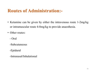 Routes of Administration:-
• Ketamine can be given by either the intravenous route 1-2mg/kg
or intramuscular route 4-8mg/kg to provide anaesthesia.
• Other routes:
- Oral
-Subcutaneous
-Epidural
-Intranasal/Inhalational
35
 