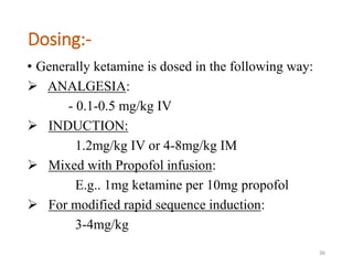 Dosing:-
• Generally ketamine is dosed in the following way:
 ANALGESIA:
- 0.1-0.5 mg/kg IV
 INDUCTION:
1.2mg/kg IV or 4-8mg/kg IM
 Mixed with Propofol infusion:
E.g.. 1mg ketamine per 10mg propofol
 For modified rapid sequence induction:
3-4mg/kg
36
 