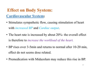 Effect on Body System:
Cardiovascular System:
• Stimulates sympathetic flow, causing stimulation of heart
with increased BP and Cardiac output.
• The heart rate is increased by about 20%- the overall effect
is therefore to increase the workload of the heart.
• BP rises over 3-5min and returns to normal after 10-20 min,
effect do not seems dose related.
• Premedication with Midazolam may reduce this rise in BP.
37
 