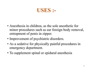 USES :-
• Anesthesia in children, as the sole anesthetic for
minor procedures such as ear foreign body removal,
entrapment of penis in zipper.
• Improvement of psychiatric disorders.
• As a sedative for physically painful procedures in
emergency department.
• To supplement spinal or epidural anesthesia
39
 