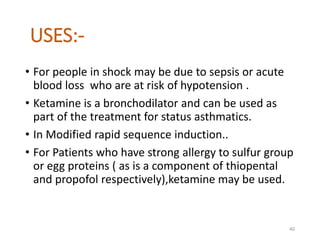 USES:-
• For people in shock may be due to sepsis or acute
blood loss who are at risk of hypotension .
• Ketamine is a bronchodilator and can be used as
part of the treatment for status asthmatics.
• In Modified rapid sequence induction..
• For Patients who have strong allergy to sulfur group
or egg proteins ( as is a component of thiopental
and propofol respectively),ketamine may be used.
40
 