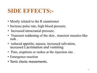 SIDE EFFECTS:-
• Mostly related to the R enantiomer
• Increase pulse rate, high blood pressure.
• Increased intracranial pressure.
• Transient reddening of the skin , transient measles-like
rash .
• reduced appetite, nausea, increased salivation,
increased Lacrimation and vomiting
• Pain, eruptions or rashes at the injection site .
• Emergence reaction
• Tonic clonic movements.
41
 