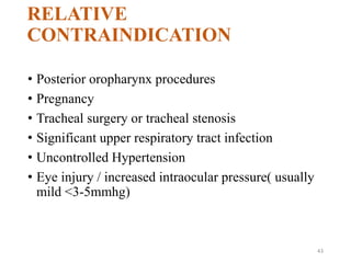RELATIVE
CONTRAINDICATION
• Posterior oropharynx procedures
• Pregnancy
• Tracheal surgery or tracheal stenosis
• Significant upper respiratory tract infection
• Uncontrolled Hypertension
• Eye injury / increased intraocular pressure( usually
mild <3-5mmhg)
43
 