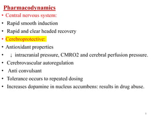 Pharmacodynamics
• Central nervous system:
• Rapid smooth induction
• Rapid and clear headed recovery
• Cerebroprotective:
• Antioxidant properties
• intracranial pressure, CMRO2 and cerebral perfusion pressure.
• Cerebrovascular autoregulation
• Anti convulsant
• Tolerance occurs to repeated dosing
• Increases dopamine in nucleus accumbens: results in drug abuse.
8
↓
 