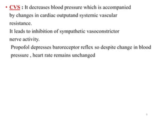 • CVS : It decreases blood pressure which is accompanied
by changes in cardiac outputand systemic vascular
resistance.
It leads to inhibition of sympathetic vasoconstrictor
nerve activity.
Propofol depresses baroreceptor reflex so despite change in blood
pressure , heart rate remains unchanged
9
 