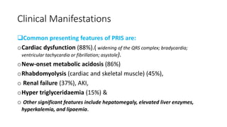 Clinical Manifestations
Common presenting features of PRIS are:
oCardiac dysfunction (88%).( widening of the QRS complex; bradycardia;
ventricular tachycardia or fibrillation; asystole).
oNew-onset metabolic acidosis (86%)
oRhabdomyolysis (cardiac and skeletal muscle) (45%),
o Renal failure (37%), AKI,
oHyper triglyceridaemia (15%) &
o Other significant features include hepatomegaly, elevated liver enzymes,
hyperkalemia, and lipaemia.
 