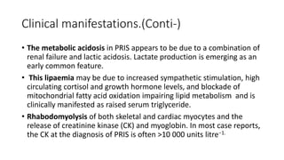 Clinical manifestations.(Conti-)
• The metabolic acidosis in PRIS appears to be due to a combination of
renal failure and lactic acidosis. Lactate production is emerging as an
early common feature.
• This lipaemia may be due to increased sympathetic stimulation, high
circulating cortisol and growth hormone levels, and blockade of
mitochondrial fatty acid oxidation impairing lipid metabolism and is
clinically manifested as raised serum triglyceride.
• Rhabodomyolysis of both skeletal and cardiac myocytes and the
release of creatinine kinase (CK) and myoglobin. In most case reports,
the CK at the diagnosis of PRIS is often >10 000 units litre−1.
 
