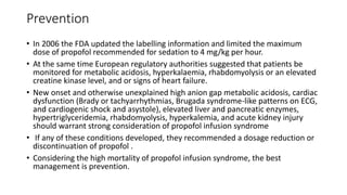 Prevention
• In 2006 the FDA updated the labelling information and limited the maximum
dose of propofol recommended for sedation to 4 mg/kg per hour.
• At the same time European regulatory authorities suggested that patients be
monitored for metabolic acidosis, hyperkalaemia, rhabdomyolysis or an elevated
creatine kinase level, and or signs of heart failure.
• New onset and otherwise unexplained high anion gap metabolic acidosis, cardiac
dysfunction (Brady or tachyarrhythmias, Brugada syndrome-like patterns on ECG,
and cardiogenic shock and asystole), elevated liver and pancreatic enzymes,
hypertriglyceridemia, rhabdomyolysis, hyperkalemia, and acute kidney injury
should warrant strong consideration of propofol infusion syndrome
• If any of these conditions developed, they recommended a dosage reduction or
discontinuation of propofol .
• Considering the high mortality of propofol infusion syndrome, the best
management is prevention.
 