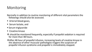 Monitoring
Normally in addition to routine monitoring of different vital parameters the
followings should also be assessed.
 Arterial blood gases,
 Serum lactate, and
 Serum triglyceride
 Creatine kinase
 should be monitored frequently, especially if propofol sedation is required
for more than 48 hours.
After 48 hour of propofol infusion, increasing levels of creatine kinase in
the absence of other muscular pathologies triggers the suspicion of
propofol infusion syndrome and propofol is immediately stopped.
 