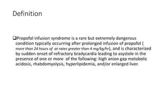 Definition
Propofol infusion syndrome is a rare but extremely dangerous
condition typically occurring after prolonged infusion of propofol (
more than 24 hours of at rates greater than 4 mg/kg/hr), and is characterized
by sudden onset of refractory bradycardia leading to asystole in the
presence of one or more of the following: high anion gap metabolic
acidosis, rhabdomyolysis, hyperlipidemia, and/or enlarged liver.
 