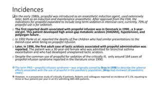 Incidences
In the early 1980s, propofol was introduced as an anaesthetic induction agent, used extensively
later, both as an induction and maintenance anaesthetic. After approval from the FDA, the
indications for propofol expanded to include long-term sedation in intensive care,currently, 70% of
propofol use is for sedation.
o The first reported death associated with propofol infusion was in Denmark in 1990 , a 3-year-
old girl. This patient developed high anion gap metabolic acidosis (HAGMA), hypotension, and
polyorgan failure .
o In 1992 Parke et al. reported the deaths of five children who had similar presentations to the
Danish case while being on propofol infusion.
o Later, in 1996, the first adult case of lactic acidosis associated with propofol administration was
reported. The patient was a 30-year-old female who was admitted for bronchial asthma
exacerbation and who had developed unexplained lactic acidosis.
o Despite the common use of propofol for sedation of the critically ill, only around 164 cases of
propofol infusion syndrome reported in the literature since 1990.
The term PRIS—propofol infusion syndrome—was originally coined by Bray in 1998 to describe the adverse
effects associated with the use of propofol in the paediatric population, (Bray had reviewed 18 paediatric
cases) .
 However, in a prospective study of critically ill patients, Roberts and colleagues reported an incidence of 1.1%, equating to
three or four patients per year in an ICU admitting 300–400 patients.
 