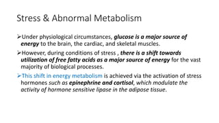 Stress & Abnormal Metabolism
Under physiological circumstances, glucose is a major source of
energy to the brain, the cardiac, and skeletal muscles.
However, during conditions of stress , there is a shift towards
utilization of free fatty acids as a major source of energy for the vast
majority of biological processes.
This shift in energy metabolism is achieved via the activation of stress
hormones such as epinephrine and cortisol, which modulate the
activity of hormone sensitive lipase in the adipose tissue.
 