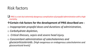 Risk factors
 PRIS is a rare but extremely dangerous complication of propofol administration with a high
mortality.
Certain risk factors for the development of PRIS described are :
o Inappropriate propofol doses and durations of administration,
o Carbohydrate depletion,
o Critical illnesses, sepsis and severe head injury.
o Concomitant administration of catecholamines and
glucocorticosteroids. (High exogenous or endogenous catecholamine and
glucocorticoid levels)
 