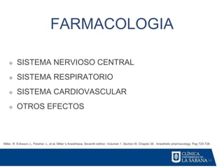 14
FARMACOLOGIA
Miller, R. Eriksson, L. Fleisher. L. et al. Miller´s Anesthesia. Seventh edition. Volumen 1. Section III. Chapter 26. Anesthetic pharmacology. Pag 720-728.
❖ SISTEMA NERVIOSO CENTRAL
❖ SISTEMA RESPIRATORIO
❖ SISTEMA CARDIOVASCULAR
❖ OTROS EFECTOS
 