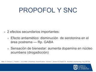 16
PROPOFOL Y SNC
Miller, R. Eriksson, L. Fleisher. L. et al. Miller´s Anesthesia. Seventh edition. Volumen 1. Section III. Chapter 26. Anesthetic pharmacology. Pag 720-728.
❖ 2 efectos secundarios importantes:
❖ Efecto antiemético: disminución de serotonina en el
área postrema — Rp. GABA
❖ Sensación de bienestar: aumenta dopamina en núcleo
acumbens (drogadicción)
 