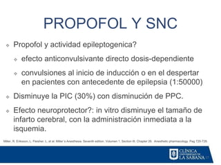 17
PROPOFOL Y SNC
Miller, R. Eriksson, L. Fleisher. L. et al. Miller´s Anesthesia. Seventh edition. Volumen 1. Section III. Chapter 26. Anesthetic pharmacology. Pag 720-728.
❖ Propofol y actividad epileptogenica?
❖ efecto anticonvulsivante directo dosis-dependiente
❖ convulsiones al inicio de inducción o en el despertar
en pacientes con antecedente de epilepsia (1:50000)
❖ Disminuye la PIC (30%) con disminución de PPC.
❖ Efecto neuroprotector?: in vitro disminuye el tamaño de
infarto cerebral, con la administración inmediata a la
isquemia.
 