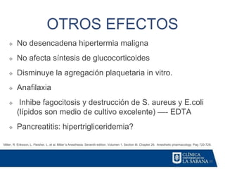 20
OTROS EFECTOS
Miller, R. Eriksson, L. Fleisher. L. et al. Miller´s Anesthesia. Seventh edition. Volumen 1. Section III. Chapter 26. Anesthetic pharmacology. Pag 720-728.
❖ No desencadena hipertermia maligna
❖ No afecta síntesis de glucocorticoides
❖ Disminuye la agregación plaquetaria in vitro.
❖ Anafilaxia
❖ Inhibe fagocitosis y destrucción de S. aureus y E.coli
(lípidos son medio de cultivo excelente) —- EDTA
❖ Pancreatitis: hipertrigliceridemia?
 