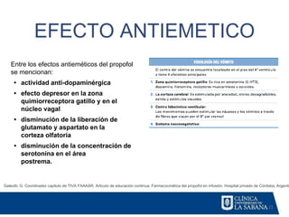 22
EFECTO ANTIEMETICO
Galeotti, G. Coordinador capitulo de TIVA FAAAAR. Articulo de educación continua: Farmacocinética del propofol en infusión. Hospital privado de Córdoba, Argentin
Entre los efectos antieméticos del propofol
se mencionan:
• actividad anti-dopaminérgica
• efecto depresor en la zona
quimiorreceptora gatillo y en el
núcleo vagal
• disminución de la liberación de
glutamato y aspartato en la
corteza olfatoria
• disminución de la concentración de
serotonina en el área
postrema.
 