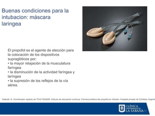 23
Galeotti, G. Coordinador capitulo de TIVA FAAAAR. Articulo de educación continua: Farmacocinética del propofol en infusión. Hospital privado de Córdoba, Argentin
Buenas condiciones para la
intubacion: máscara
laringea
El propofol es el agente de elección para
la colocación de los dispositivos
supraglóticos por:
• la mayor relajación de la musculatura
faríngea
• la disminución de la actividad faríngea y
laríngea
• la supresión de los reflejos de la vía
aérea.
 
