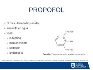 3
PROPOFOL
❖ El mas utilizado hoy en día.
❖ insoluble en agua
❖ usos:
❖ inducción
❖ mantenimiento
❖ sedación
❖ antiemético
Miller, R. Eriksson, L. Fleisher. L. et al. Miller´s Anesthesia. Seventh edition. Volumen 1. Section III. Chapter 26. Anesthetic pharmacology. Pag 720-728.
 