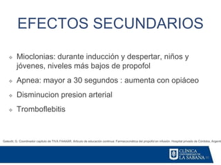 30
EFECTOS SECUNDARIOS
Galeotti, G. Coordinador capitulo de TIVA FAAAAR. Articulo de educación continua: Farmacocinética del propofol en infusión. Hospital privado de Córdoba, Argentin
❖ Mioclonias: durante inducción y despertar, niños y
jóvenes, niveles más bajos de propofol
❖ Apnea: mayor a 30 segundos : aumenta con opiáceo
❖ Disminucion presion arterial
❖ Tromboflebitis
 