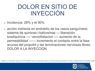 31
DOLOR EN SITIO DE
INYECCIÓN
Galeotti, G. Coordinador capitulo de TIVA FAAAAR. Articulo de educación continua: Farmacocinética del propofol en infusión. Hospital privado de Córdoba, Argentin
❖ Incidencia: 28% y el 90%
❖ acción indirecta en endotelio de los vasos sanguíneos:
sistema de quininas l-kalicreínas — liberación
bradiquinina —- venodilatacion —- aumento de la
permeabilidad —— incremento el contacto entre la fase
acuosa del propofol y las terminaciones nerviosas libres:
DOLOR A LA INYECCION
 