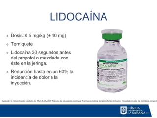 33
LIDOCAÍNA
Galeotti, G. Coordinador capitulo de TIVA FAAAAR. Articulo de educación continua: Farmacocinética del propofol en infusión. Hospital privado de Córdoba, Argentin
❖ Dosis: 0,5 mg/kg (± 40 mg)
❖ Torniquete
❖ Lidocaína 30 segundos antes
del propofol o mezclada con
éste en la jeringa.
❖ Reducción hasta en un 60% la
incidencia de dolor a la
inyección.
 