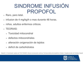 35
SINDROME INFUSIÓN
PROPOFOL
Galeotti, G. Coordinador capitulo de TIVA FAAAAR. Articulo de educación continua: Farmacocinética del propofol en infusión. Hospital privado de Córdoba, Argentin
❖ Raro, pero letal.
❖ infusion de 4 mg/kg/h o mas durante 48 horas.
❖ niños, adultos enfermos criticos.
❖ TEORIAS:
❖ Toxicidad mitocondrial
❖ defectos mitocondriales
❖ alteración oxigenación de tejidos
❖ deficit de carbohidratos
 