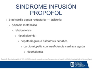 36
SINDROME INFUSIÓN
PROPOFOL
Galeotti, G. Coordinador capitulo de TIVA FAAAAR. Articulo de educación continua: Farmacocinética del propofol en infusión. Hospital privado de Córdoba, Argentin
❖ bradicardia aguda refractaria —- asistolia
❖ acidosis metabolica
❖ rabdomiolisis
❖ hiperlipidemia
❖ hepatomegalia o esteatosis hepatica
❖ cardiomiopatia con insuficiencia cardiaca aguda
❖ hiperkalemia
 