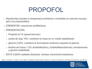 4
PROPOFOL
Miller, R. Eriksson, L. Fleisher. L. et al. Miller´s Anesthesia. Seventh edition. Volumen 1. Section III. Chapter 26. Anesthetic pharmacology. Pag 720-728.
❖ Alquifenoles (aceites a temperatura ambiente e insolubles en solución acuosa,
pero muy liposolubles)
❖ CREMOFOR: reacciones anafilácticas.
❖ PRESENTACIÓN:
❖ Propofol al 1% (peso/volumen)
❖ aceite de soja 10%: mantiene la masa en un medio estabilizado
❖ glicerol 2,25%: mantiene la formulación isotonica respecto al plasma
❖ lecitina de huevo 1,2% (fosfatidilcolina y fosfatidiletanolamina): emulsionante
y genera estabilidad.
❖ EDTA 0,005% (edetato disodico): retrasar crecimiento bacteriano
 
